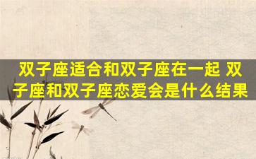双子座适合和双子座在一起 双子座和双子座恋爱会是什么结果